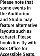 Please note that some events in the Auditorium and Studio may feature alternative layouts such as cabaret. Please boo...