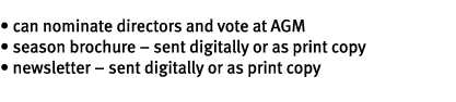 • can nominate directors and vote at AGM • season brochure – sent digitally or as print copy • newsletter – sent digi...