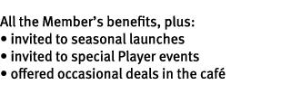 All the Member’s benefits, plus: • invited to seasonal launches • invited to special Player events • offered occasion...