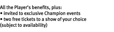 All the Player’s benefits, plus: • invited to exclusive Champion events • two free tickets to a show of your choice (...