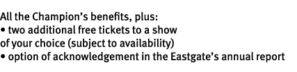 All the Champion’s benefits, plus: • two additional free tickets to a show of your choice (subject to availability) •...