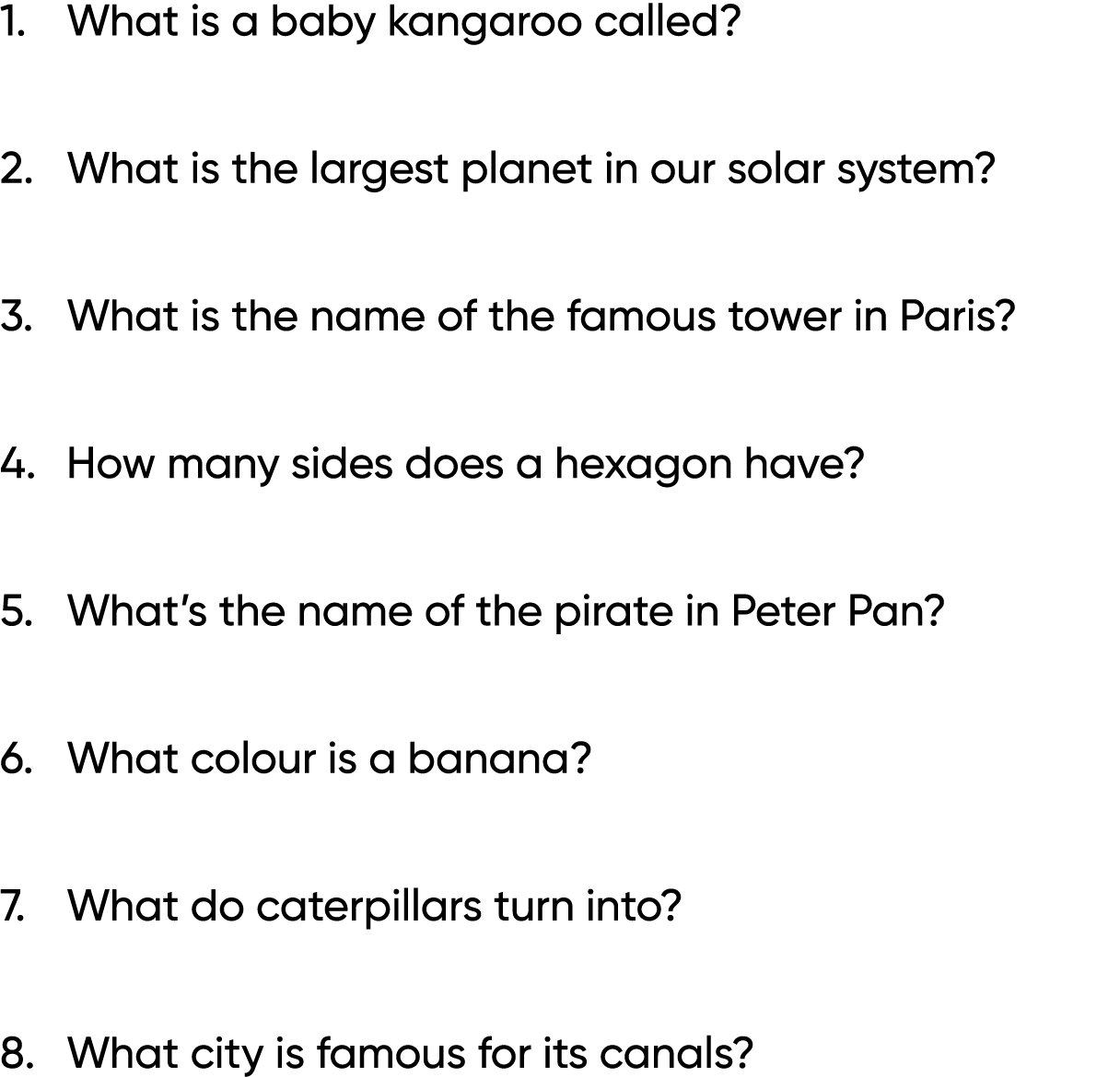 1. What is a baby kangaroo called? 2. What is the largest planet in our solar system? 3. What is the name of the famo...