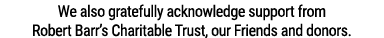 We also gratefully acknowledge support from Robert Barr s Charitable Trust, our Friends and donors 