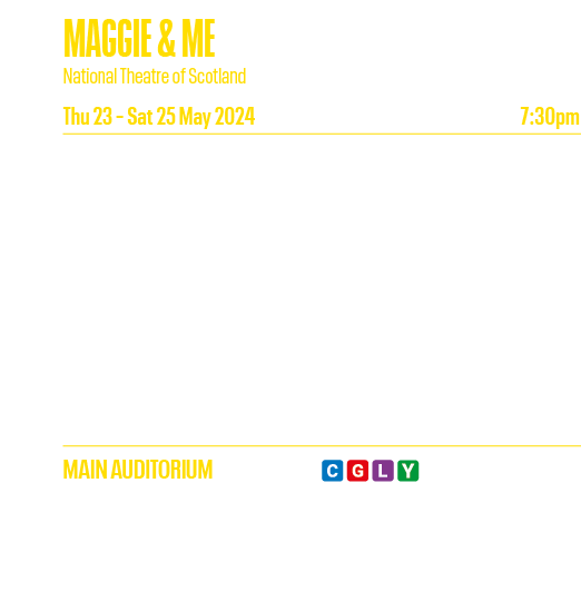 MAGGIE & ME National Theatre of Scotland Thu 23   Sat 25 May 2024 7:30pm Written by Damian Barr and James Ley, adapte   