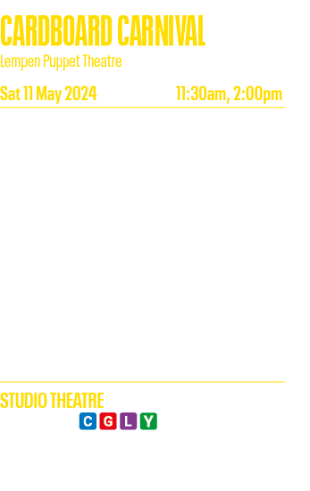 CARDBOARD CARNIVAL Lempen Puppet Theatre Sat 11 May 2024 11:30am, 2:00pm Trunk, Tail, Ears or Wings  Carnival creates   