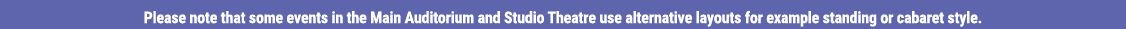 Please note that some events in the Main Auditorium and Studio Theatre use alternative layouts for example standing o   