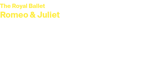 The Royal Ballet Romeo & Juliet Sunday 23 March 2025 at 2pm Main House The greatest love story ever told. An ancient ...