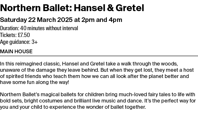 Northern Ballet: Hansel & Gretel Saturday 22 March 2025 at 2pm and 4pm Duration: 40 minutes without interval Tickets:...